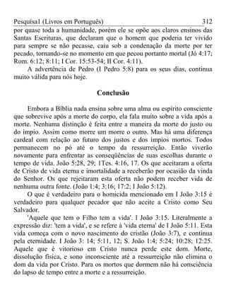 Pesquisa1 (Livros em Português) 312
por quase toda a humanidade, porém ele se opõe aos claros ensinos das
Santas Escrituras, que declaram que o homem que poderia ter vivido
para sempre se não pecasse, caiu sob a condenação da morte por ter
pecado, tornando-se no momento em que pecou portanto mortal (Jó 4:17;
Rom. 6:12; 8:11; I Cor. 15:53-54; II Cor. 4:11).
A advertência de Pedro (I Pedro 5:8) para os seus dias, continua
muito válida para nós hoje.
Conclusão
Embora a Bíblia nada ensina sobre uma alma ou espírito consciente
que sobrevive após a morte do corpo, ela fala muito sobre a vida após a
morte. Nenhuma distinção é feita entre a maneira da morte do justo ou
do ímpio. Assim como morre um morre o outro. Mas há uma diferença
cardeal com relação ao futuro dos justos e dos ímpios mortos. Todos
permanecem no pó até o tempo da ressurreição. Então viverão
novamente para enfrentar as conseqüências de suas escolhas durante o
tempo de vida. João 5:28, 29; 1Tes. 4:16, 17. Os que aceitaram a oferta
de Cristo de vida eterna e imortalidade a receberão por ocasião da vinda
do Senhor. Os que rejeitaram esta oferta não podem receber vida de
nenhuma outra fonte. (João 1:4; 3:16; 17:2; I João 5:12).
O que é verdadeiro para o homicida mencionado em I João 3:15 é
verdadeiro para qualquer pecador que não aceite a Cristo como Seu
Salvador.
'Aquele que tem o Filho tem a vida'. l João 3:15. Literalmente a
expressão diz: 'tem a vida', e se refere à 'vida eterna' de I João 5:11. Esta
vida começa com o novo nascimento do cristão (João 3:7), e continua
pela eternidade. I João 3: 14; 5:11, 12; S. João 1:4; 5:24; 10:28; 12:25.
Aquele que é vitorioso em Cristo nunca perde este dom. Morte,
dissolução física, e sono inconsciente até a ressurreição não elimina o
dom da vida por Cristo. Para os mortos que dormem não há consciência
do lapso de tempo entre a morte e a ressurreição.
 