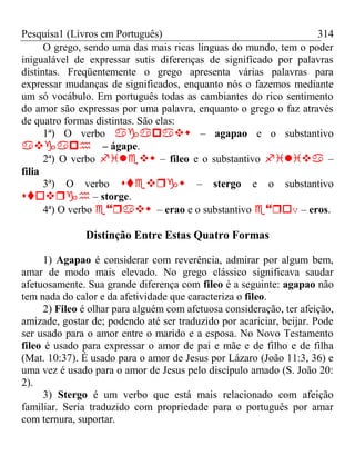 Pesquisa1 (Livros em Português) 314
O grego, sendo uma das mais ricas línguas do mundo, tem o poder
inigualável de expressar sutis diferenças de significado por palavras
distintas. Freqüentemente o grego apresenta várias palavras para
expressar mudanças de significados, enquanto nós o fazemos mediante
um só vocábulo. Em português todas as cambiantes do rico sentimento
do amor são expressas por uma palavra, enquanto o grego o faz através
de quatro formas distintas. São elas:
1ª) O verbo  – agapao e o substantivo
– ágape.
2ª) O verbo  – fileo e o substantivo  –
filia
3ª) O verbo  – stergo e o substantivo
 – storge.
4ª) O verbo  – erao e o substantivo v – eros.
Distinção Entre Estas Quatro Formas
1) Agapao é considerar com reverência, admirar por algum bem,
amar de modo mais elevado. No grego clássico significava saudar
afetuosamente. Sua grande diferença com fileo é a seguinte: agapao não
tem nada do calor e da afetividade que caracteriza o fileo.
2) Fileo é olhar para alguém com afetuosa consideração, ter afeição,
amizade, gostar de; podendo até ser traduzido por acariciar, beijar. Pode
ser usado para o amor entre o marido e a esposa. No Novo Testamento
fileo é usado para expressar o amor de pai e mãe e de filho e de filha
(Mat. 10:37). É usado para o amor de Jesus por Lázaro (João 11:3, 36) e
uma vez é usado para o amor de Jesus pelo discípulo amado (S. João 20:
2).
3) Stergo é um verbo que está mais relacionado com afeição
familiar. Seria traduzido com propriedade para o português por amar
com ternura, suportar.
 