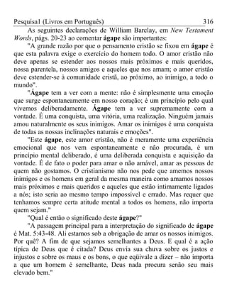 Pesquisa1 (Livros em Português) 316
As seguintes declarações de William Barclay, em New Testament
Words, págs. 20-23 ao comentar ágape são importantes:
"A grande razão por que o pensamento cristão se fixou em ágape é
que esta palavra exige o exercício do homem todo. O amor cristão não
deve apenas se estender aos nossos mais próximos e mais queridos,
nossa parentela, nossos amigos e aqueles que nos amam; o amor cristão
deve estender-se à comunidade cristã, ao próximo, ao inimigo, a todo o
mundo".
"Ágape tem a ver com a mente: não é simplesmente uma emoção
que surge espontaneamente em nosso coração; é um princípio pelo qual
vivemos deliberadamente. Ágape tem a ver supremamente com a
vontade. É uma conquista, uma vitória, uma realização. Ninguém jamais
amou naturalmente os seus inimigos. Amar os inimigos é uma conquista
de todas as nossas inclinações naturais e emoções".
"Este ágape, este amor cristão, não é meramente uma experiência
emocional que nos vem espontaneamente e não procurada, é um
princípio mental deliberado, é uma deliberada conquista e aquisição da
vontade. É de fato o poder para amar o não amável, amar as pessoas de
quem não gostamos. O cristianismo não nos pede que amemos nossos
inimigos e os homens em geral da mesma maneira como amamos nossos
mais próximos e mais queridos e aqueles que estão intimamente ligados
a nós; isto seria ao mesmo tempo impossível e errado. Mas requer que
tenhamos sempre certa atitude mental a todos os homens, não importa
quem sejam."
"Qual é então o significado deste ágape?"
"A passagem principal para a interpretação do significado de ágape
é Mat. 5:43-48. Ali estamos sob a obrigação de amar os nossos inimigos.
Por quê? A fim de que sejamos semelhantes a Deus. E qual é a ação
típica de Deus que é citada? Deus envia sua chuva sobre os justos e
injustos e sobre os maus e os bons, o que eqüivale a dizer – não importa
a que um homem é semelhante, Deus nada procura senão seu mais
elevado bem."
 