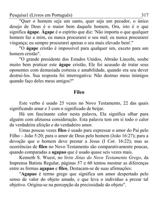 Pesquisa1 (Livros em Português) 317
"Quer o homem seja um santo, quer seja um pecador, o único
desejo de Deus é o maior bem daquele homem, Ora, isto é o que
significa ágape. Ágape é o espírito que diz: 'Não importa o que qualquer
homem faz a mim, eu nunca procurarei o seu mal; eu nunca procurarei
vingança; eu sempre procurarei apenas o seu mais elevado bem'."
"O ágape cristão é impossível para qualquer um, exceto para um
homem cristão".
"O grande presidente dos Estados Unidos, Abraão Lincoln, soube
muito bem praticar este ágape cristão, Ele foi acusado de tratar seus
oponentes com demasiada cortesia e amabilidade, quando era seu dever
destrui-los. Sua resposta foi interrogativa: Não destruo meus inimigos
quando faço deles meus amigos?"
Fileo
Este verbo é usado 25 vezes no Novo Testamento, 22 das quais
significando amar e 3 com o significado de beijar.
Há um fascinante calor nesta palavra, Ela significa olhar para
alguém com afetuosa consideração. Esta palavra tem em si todo o calor
da verdadeira afeição e do verdadeiro amor.
Umas poucas vezes fileo é usado para expressar o amor do Pai pelo
Filho – João 5:20; para o amor de Deus pelo homem (João 16:27); para a
devoção que o homem deve prestar a Jesus (I Cor. 16:22); mas as
ocorrências de fileo no Novo Testamento são comparativamente poucas,
quando comparadas a agapao que é usado quase seis vezes mais.
Kenneth S. Wuest, no livro Jóias do Novo Testamento Grego, da
Imprensa Batista Regular, páginas 57 e 60 tentou mostrar as diferenças
entre as formas agapao e fileo, Destacam-se de suas afirmações:
"Agapao é termo grego que significa um amor despertado pelo
senso de valor do objeto amado, e que leva o indivíduo a prezar tal
objetivo. Origina-se na percepção da preciosidade do objeto".
 