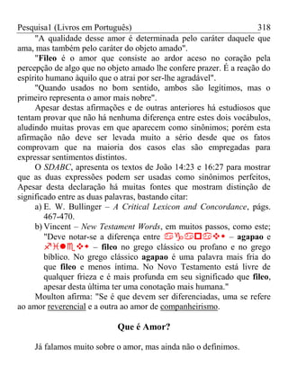 Pesquisa1 (Livros em Português) 318
"A qualidade desse amor é determinada pelo caráter daquele que
ama, mas também pelo caráter do objeto amado".
"Fileo é o amor que consiste ao ardor aceso no coração pela
percepção de algo que no objeto amado lhe confere prazer. É a reação do
espírito humano àquilo que o atrai por ser-lhe agradável".
"Quando usados no bom sentido, ambos são legítimos, mas o
primeiro representa o amor mais nobre".
Apesar destas afirmações e de outras anteriores há estudiosos que
tentam provar que não há nenhuma diferença entre estes dois vocábulos,
aludindo muitas provas em que aparecem como sinônimos; porém esta
afirmação não deve ser levada muito a sério desde que os fatos
comprovam que na maioria dos casos elas são empregadas para
expressar sentimentos distintos.
O SDABC, apresenta os textos de João 14:23 e 16:27 para mostrar
que as duas expressões podem ser usadas como sinônimos perfeitos,
Apesar desta declaração há muitas fontes que mostram distinção de
significado entre as duas palavras, bastando citar:
a) E. W. Bullinger – A Critical Lexicon and Concordance, págs.
467-470.
b) Vincent – New Testament Words, em muitos passos, como este;
"Deve notar-se a diferença entre  – agapao e
 – fileo no grego clássico ou profano e no grego
bíblico. No grego clássico agapao é uma palavra mais fria do
que fileo e menos íntima. No Novo Testamento está livre de
qualquer frieza e é mais profunda em seu significado que fileo,
apesar desta última ter uma conotação mais humana."
Moulton afirma: "Se é que devem ser diferenciadas, uma se refere
ao amor reverencial e a outra ao amor de companheirismo.
Que é Amor?
Já falamos muito sobre o amor, mas ainda não o definimos.
 