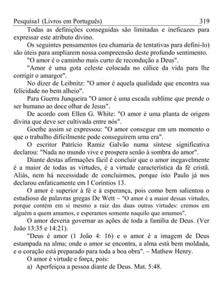 Pesquisa1 (Livros em Português) 319
Todas as definições conseguidas são limitadas e ineficazes para
expressar este atributo divino.
Os seguintes pensamentos (eu chamaria de tentativas para defini-lo)
são úteis para ampliarem nossa compreensão deste profundo sentimento.
"O amor é o caminho mais curto de recondução a Deus".
"Amor é uma gota celeste colocada no cálice da vida para lhe
corrigir o amargor".
No dizer de Leibnitz: "O amor é aquela qualidade que encontra sua
felicidade no bem alheio".
Para Guerra Junqueira "O amor é uma escada sublime que prende o
ser humano ao doce olhar de Jesus".
De acordo com Ellen G. White: "O amor é uma planta de origem
divina que deve ser cultivada entre nós".
Goethe assim se expressou: "O amor consegue em um momento o
que o trabalho dificilmente pode conseguirem uma era".
O escritor Patrício Ramiz Galvão numa síntese significativa
declarou: "Nada no mundo vive e prospera senão à sombra do amor".
Diante destas afirmações fácil é concluir que o amor inegavelmente
é a maior de todas as virtudes, é a virtude característica da fé cristã.
Aliás, nem há necessidade de concluirmos, porque isto Paulo já nos
declarou enfaticamente em I Coríntios 13.
O amor é superior à fé e à esperança, pois como bem salientou o
estudioso de palavras gregas De Wett – "O amor é a maior dessas virtudes,
porque contém em si mesmo a raiz das duas outras virtudes: cremos em
alguém a quem amamos, e esperamos somente naquilo que amamos".
O amor deveria governar as ações de toda a família de Deus. (Ver
João 13:35 e 14:21).
"Deus é amor (1 João 4: 16) e o amor é a imagem de Deus
estampada na alma; onde o amor se encontra, a alma está bem moldada,
e o coração está preparado para toda a boa obra". – Mathew Henry.
O amor é virtude e força, pois:
a) Aperfeiçoa a pessoa diante de Deus. Mat. 5:48.
 