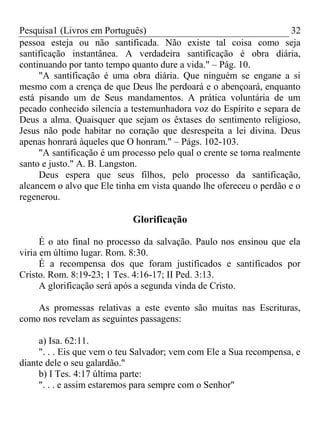 Pesquisa1 (Livros em Português) 32
pessoa esteja ou não santificada. Não existe tal coisa como seja
santificação instantânea. A verdadeira santificação é obra diária,
continuando por tanto tempo quanto dure a vida." – Pág. 10.
"A santificação é uma obra diária. Que ninguém se engane a si
mesmo com a crença de que Deus lhe perdoará e o abençoará, enquanto
está pisando um de Seus mandamentos. A prática voluntária de um
pecado conhecido silencia a testemunhadora voz do Espírito e separa de
Deus a alma. Quaisquer que sejam os êxtases do sentimento religioso,
Jesus não pode habitar no coração que desrespeita a lei divina. Deus
apenas honrará àqueles que O honram." – Págs. 102-103.
"A santificação é um processo pelo qual o crente se torna realmente
santo e justo." A. B. Langston.
Deus espera que seus filhos, pelo processo da santificação,
alcancem o alvo que Ele tinha em vista quando lhe ofereceu o perdão e o
regenerou.
Glorificação
É o ato final no processo da salvação. Paulo nos ensinou que ela
viria em último lugar. Rom. 8:30.
É a recompensa dos que foram justificados e santificados por
Cristo. Rom. 8:19-23; 1 Tes. 4:16-17; II Ped. 3:13.
A glorificação será após a segunda vinda de Cristo.
As promessas relativas a este evento são muitas nas Escrituras,
como nos revelam as seguintes passagens:
a) Isa. 62:11.
". . . Eis que vem o teu Salvador; vem com Ele a Sua recompensa, e
diante dele o seu galardão."
b) I Tes. 4:17 última parte:
". . . e assim estaremos para sempre com o Senhor"
 