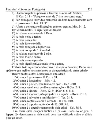 Pesquisa1 (Livros em Português) 320
b) O amor impele as pessoas a fazerem as obras do Senhor.
II Cor. 5:14 – "Porque o amor de Cristo nos constrange."
c) Faz com que o indivíduo mantenha um bom relacionamento com
o próximo – S. João 13: 35.
d) Afasta a contenda e dissenções entre os crentes. Mat. 24:12.
Pense bem nestas 10 significativas frases:
1ª) A palavra mais elevada é Deus.
2ª) A mais veloz é tempo.
3ª) A mais doce é lar.
4ª) A mais forte é retidão.
5ª) A mais rastejada é hipocrisia.
6ª) A mais comprida é eternidade.
7ª) A palavra mais querida é mãe.
8ª) A mais triste é nunca.
9ª) A mais negra é pecado.
10ª) A mais significativa e mais terna é amor.
Embora João seja conhecido como o discípulo do amor, Paulo foi o
apóstolo que melhor nos apresentou as características do amor cristão.
Dentre muitas outras destaquemos estas dez :
1ª) O amor é generoso – II Cor. 8:24.
2ª) O amor é longânimo – Efés. 4:2.
3ª) O amor é prático, resultando em ação – Heb. 6:10.
4ª) O amor resulta em perdão e restauração – II Cor. 2: 8.
5ª) O amor é sincero – Rom. 12: 9;11Cor. 6: 6; 8: 8.
6ª) O amor é inocente, não prejudica a ninguém – Rom. 13:10.
7ª) O amor é salvador e santificador – II Tes. 2:13.
8ª) O amor controla e ama a verdade – II Tes. 2:10.
9ª) O amor é o poder motivador da fé. Gál. 5:6.
10ª) O amor é o aperfeiçoamento da vida cristã – Col. 3:14.
Em todas estas citações bíblicas a palavra usada no original é
ágape. Evidentemente a vida cristã deve ser edificada sobre o sólido
pilar do amor.
 