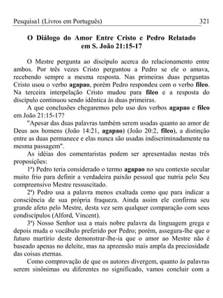 Pesquisa1 (Livros em Português) 321
O Diálogo do Amor Entre Cristo e Pedro Relatado
em S. João 21:15-17
O Mestre pergunta ao discípulo acerca do relacionamento entre
ambos. Por três vezes Cristo perguntou a Pedro se ele o amava,
recebendo sempre a mesma resposta. Nas primeiras duas perguntas
Cristo usou o verbo agapao, porém Pedro respondeu com o verbo fileo.
Na terceira interpelação Cristo mudou para fileo e a resposta do
discípulo continuou sendo idêntica às duas primeiras.
A que conclusões chegaremos pelo uso dos verbos agapao e fileo
em João 21:15-17?
"Apesar das duas palavras também serem usadas quanto ao amor de
Deus aos homens (João 14:21, agapao) (João 20:2, fileo), a distinção
entre as duas permanece e elas nunca são usadas indiscriminadamente na
mesma passagem".
As idéias dos comentaristas podem ser apresentadas nestas três
proposições:
1ª) Pedro teria considerado o termo agapao no seu contexto secular
muito frio para definir a verdadeira paixão pessoal que nutria pelo Seu
compreensivo Mestre ressuscitado.
2ª) Pedro usa a palavra menos exaltada como que para indicar a
consciência de sua própria fraqueza. Ainda assim ele confirma seu
grande afeto pelo Mestre, desta vez sem qualquer comparação com seus
condiscípulos (Alford, Vincent).
3ª) Nosso Senhor usa a mais nobre palavra da linguagem grega e
depois muda o vocábulo preferido por Pedro; porém, assegura-lhe que o
futuro martírio deste demonstrar-lhe-ia que o amor ao Mestre não é
baseado apenas no deleite, mas na apreensão mais ampla da preciosidade
das coisas eternas.
Como comprovação de que os autores divergem, quanto às palavras
serem sinônimas ou diferentes no significado, vamos concluir com a
 