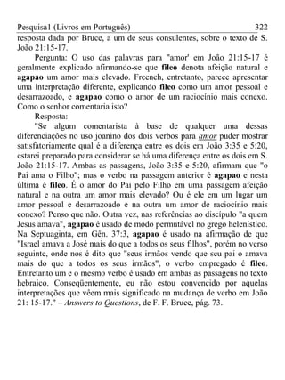 Pesquisa1 (Livros em Português) 322
resposta dada por Bruce, a um de seus consulentes, sobre o texto de S.
João 21:15-17.
Pergunta: O uso das palavras para "amor' em João 21:15-17 é
geralmente explicado afirmando-se que fileo denota afeição natural e
agapao um amor mais elevado. Freench, entretanto, parece apresentar
uma interpretação diferente, explicando fileo como um amor pessoal e
desarrazoado, e agapao como o amor de um raciocínio mais conexo.
Como o senhor comentaria isto?
Resposta:
"Se algum comentarista à base de qualquer uma dessas
diferenciações no uso joanino dos dois verbos para amor puder mostrar
satisfatoriamente qual é a diferença entre os dois em João 3:35 e 5:20,
estarei preparado para considerar se há uma diferença entre os dois em S.
João 21:15-17. Ambas as passagens, João 3:35 e 5:20, afirmam que "o
Pai ama o Filho"; mas o verbo na passagem anterior é agapao e nesta
última é fileo. É o amor do Pai pelo Filho em uma passagem afeição
natural e na outra um amor mais elevado? Ou é ele em um lugar um
amor pessoal e desarrazoado e na outra um amor de raciocínio mais
conexo? Penso que não. Outra vez, nas referências ao discípulo "a quem
Jesus amava", agapao é usado de modo permutável no grego helenístico.
Na Septuaginta, em Gên. 37:3, agapao é usado na afirmação de que
"Israel amava a José mais do que a todos os seus filhos", porém no verso
seguinte, onde nos é dito que "seus irmãos vendo que seu pai o amava
mais do que a todos os seus irmãos", o verbo empregado é fileo.
Entretanto um e o mesmo verbo é usado em ambas as passagens no texto
hebraico. Conseqüentemente, eu não estou convencido por aquelas
interpretações que vêem mais significado na mudança de verbo em João
21: 15-17." – Answers to Questions, de F. F. Bruce, pág. 73.
 