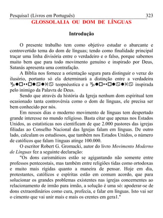 Pesquisa1 (Livros em Português) 323
GLOSSOLALIA OU DOM DE LÍNGUAS
Introdução
O presente trabalho tem como objetivo estudar o abarcante e
controvertido tema do dom de línguas; tendo como finalidade principal
traçar uma linha divisória entre o verdadeiro e o falso, porque sabemos
muito bem que para todo movimento genuíno e inspirado por Deus,
Satanás apresenta uma contrafação.
A Bíblia nos fornece a orientação segura para distinguir o veraz do
ilusório, portanto só ela determinará a distinção entre a verdadeira
 teopnéustica e a  inspirada
pelo inimigo da Palavra de Deus.
Sendo que através da história da Igreja nenhum dom espiritual tem
ocasionado tanta controvérsia como o dom de línguas, ele precisa ser
bem conhecido por nós.
Em nossos dias o moderno movimento de línguas tem despertado
grande interesse no mundo religioso. Basta citar que apenas nos Estados
Unidos, as estatísticas nos cientificam de que 2.000 pastores das igrejas
filiadas ao Conselho Nacional das Igrejas falam em línguas. De outro
lado, calculam os estudiosos, que também nos Estados Unidos, o número
de católicos que falam 1ínguas atinge 100.000.
O escritor Robert G. Gromacki, autor do livro Movimento Moderno
de Línguas fez a seguinte declaração:
"Os dons carismáticos estão se agigantando não somente entre
professos pentecostais, mas também entre religiões tidas como ortodoxas
e muito mais rígidas quanto a maneira de pensar. Hoje em dia,
protestantes, católicos e espíritas estão em comum acordo, que para
solucionar os grandes problemas existentes nas igrejas concernentes ao
relacionamento de irmão para irmão, a solução é uma só: apoderar-se de
dons extraordinários como cura, profecia, e falar em línguas. Isto vai ser
o cimento que vai unir mais e mais os crentes em gera1.''
 
