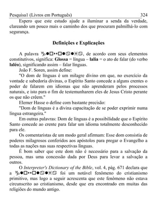 Pesquisa1 (Livros em Português) 324
Espero que este estudo ajude a iluminar a senda da verdade,
clareando um pouco mais o caminho dos que procuram palmilhá-lo com
segurança.
Definições e Explicações
A palavra , de acordo com seus elementos
constitutivos, significa: Glossa = língua – lalia = o ato de falar (do verbo
laléo), significando assim – falar línguas.
João F. Soren, assim define:
"O dom de línguas é um milagre divino em que, no exercício da
vontade e sabedoria divinas, o Espírito Santo concede a alguns crentes o
poder de falarem em idiomas que não aprenderam pelos processos
naturais, e isto para o fim de testemunharem eles de Jesus Cristo perante
os que não crêem."
Elemer Hasse o define com bastante precisão:
"Dom de línguas é a divina capacitação de se poder exprimir numa
língua estrangeira."
Em outras palavras: Dom de línguas é a possibilidade que o Espírito
Santo concede ao crente para falar um idioma totalmente desconhecido
para ele.
Os comentaristas de um modo geral afirmam: Esse dom consistia de
poderes milagrosos conferidos aos apóstolos para pregar o Evangelho a
todas as nações nas suas respectivas línguas.
É bom saber que este dom não é necessário para a salvação da
pessoa, mas uma concessão dada por Deus para levar a salvação a
outros.
O Interpreter's Dictionary of the Bible, vol. 4, pág. 671 declara que
a  foi um notável fenômeno do cristianismo
primitivo, mas logo a seguir acrescenta que este fenômeno não estava
circunscrito ao cristianismo, desde que era encontrado em muitas das
religiões do mundo antigo.
 