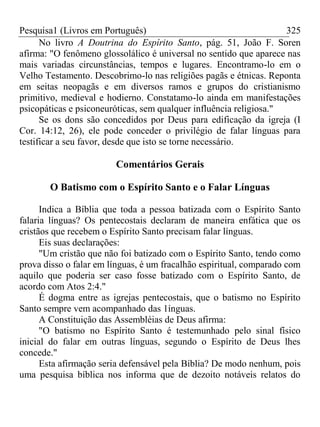 Pesquisa1 (Livros em Português) 325
No livro A Doutrina do Espírito Santo, pág. 51, João F. Soren
afirma: "O fenômeno glossolálico é universal no sentido que aparece nas
mais variadas circunstâncias, tempos e lugares. Encontramo-lo em o
Velho Testamento. Descobrimo-lo nas religiões pagãs e étnicas. Reponta
em seitas neopagãs e em diversos ramos e grupos do cristianismo
primitivo, medieval e hodierno. Constatamo-lo ainda em manifestações
psicopáticas e psiconeuróticas, sem qualquer influência religiosa."
Se os dons são concedidos por Deus para edificação da igreja (I
Cor. 14:12, 26), ele pode conceder o privilégio de falar línguas para
testificar a seu favor, desde que isto se torne necessário.
Comentários Gerais
O Batismo com o Espírito Santo e o Falar Línguas
Indica a Bíblia que toda a pessoa batizada com o Espírito Santo
falaria línguas? Os pentecostais declaram de maneira enfática que os
cristãos que recebem o Espírito Santo precisam falar línguas.
Eis suas declarações:
"Um cristão que não foi batizado com o Espírito Santo, tendo como
prova disso o falar em línguas, é um fracalhão espiritual, comparado com
aquilo que poderia ser caso fosse batizado com o Espírito Santo, de
acordo com Atos 2:4."
É dogma entre as igrejas pentecostais, que o batismo no Espírito
Santo sempre vem acompanhado das 1ínguas.
A Constituição das Assembléias de Deus afirma:
"O batismo no Espírito Santo é testemunhado pelo sinal físico
inicial do falar em outras línguas, segundo o Espírito de Deus lhes
concede."
Esta afirmação seria defensável pela Bíblia? De modo nenhum, pois
uma pesquisa bíblica nos informa que de dezoito notáveis relatos do
 