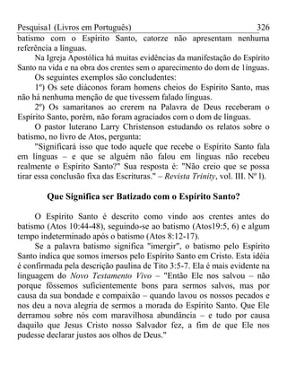Pesquisa1 (Livros em Português) 326
batismo com o Espírito Santo, catorze não apresentam nenhuma
referência a línguas.
Na Igreja Apostólica há muitas evidências da manifestação do Espírito
Santo na vida e na obra dos crentes sem o aparecimento do dom de 1ínguas.
Os seguintes exemplos são concludentes:
1º) Os sete diáconos foram homens cheios do Espírito Santo, mas
não há nenhuma menção de que tivessem falado línguas.
2º) Os samaritanos ao crerem na Palavra de Deus receberam o
Espírito Santo, porém, não foram agraciados com o dom de línguas.
O pastor luterano Larry Christenson estudando os relatos sobre o
batismo, no livro de Atos, pergunta:
"Significará isso que todo aquele que recebe o Espírito Santo fala
em línguas – e que se alguém não falou em línguas não recebeu
realmente o Espírito Santo?" Sua resposta é: "Não creio que se possa
tirar essa conclusão fixa das Escrituras." – Revista Trinity, vol. III. Nº l).
Que Significa ser Batizado com o Espírito Santo?
O Espírito Santo é descrito como vindo aos crentes antes do
batismo (Atos 10:44-48), seguindo-se ao batismo (Atos19:5, 6) e algum
tempo indeterminado após o batismo (Atos 8:12-17).
Se a palavra batismo significa "imergir", o batismo pelo Espírito
Santo indica que somos imersos pelo Espírito Santo em Cristo. Esta idéia
é confirmada pela descrição paulina de Tito 3:5-7. Ela é mais evidente na
linguagem do Novo Testamento Vivo – "Então Ele nos salvou – não
porque fôssemos suficientemente bons para sermos salvos, mas por
causa da sua bondade e compaixão – quando lavou os nossos pecados e
nos deu a nova alegria de sermos a morada do Espírito Santo. Que Ele
derramou sobre nós com maravilhosa abundância – e tudo por causa
daquilo que Jesus Cristo nosso Salvador fez, a fim de que Ele nos
pudesse declarar justos aos olhos de Deus."
 