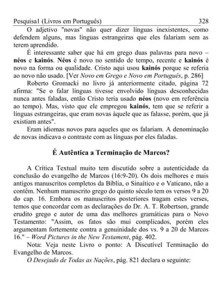 Pesquisa1 (Livros em Português) 328
O adjetivo "novas" não quer dizer línguas inexistentes, como
defendem alguns, mas línguas estrangeiras que eles falariam sem as
terem aprendido.
É interessante saber que há em grego duas palavras para novo –
néos e kainós. Néos é novo no sentido de tempo, recente e kainós é
novo na forma ou qualidade. Cristo aqui usou kainós porque se referia
ao novo não usado. [Ver Novo em Grego e Novo em Português, p. 286]
Roberto Gromacki no livro já anteriormente citado, página 72
afirma: "Se o falar línguas tivesse envolvido línguas desconhecidas
nunca antes faladas, então Cristo teria usado néos (novo em referência
ao tempo). Mas, visto que ele empregou kainós, tem que se referir a
línguas estrangeiras, que eram novas àquele que as falasse, porém, que já
existiam antes".
Eram idiomas novos para aqueles que os falariam. A denominação
de novas indicava o contraste com as línguas por eles faladas.
É Autêntica a Terminação de Marcos?
A Crítica Textual muito tem discutido sobre a autenticidade da
conclusão do evangelho de Marcos (16:9-20). Os dois melhores e mais
antigos manuscritos completos da Bíblia, o Sinaítico e o Vaticano, não a
contêm. Nenhum manuscrito grego do quinto século tem os versos 9 a 20
do cap. 16. Embora os manuscritos posteriores tragam estes verses,
temos que concordar com as declarações do Dr. A. T. Robertson, grande
erudito grego e autor de uma das melhores gramáticas para o Novo
Testamento: "Assim, os fatos são mui complicados, porém eles
argumentam fortemente contra a genuinidade dos vs. 9 a 20 de Marcos
16." – Word Pictures in the New Testament, pág. 402.
Nota: Veja neste Livro o ponto: A Discutível Terminação do
Evangelho de Marcos.
O Desejado de Todas as Nações, pág. 821 declara o seguinte:
 