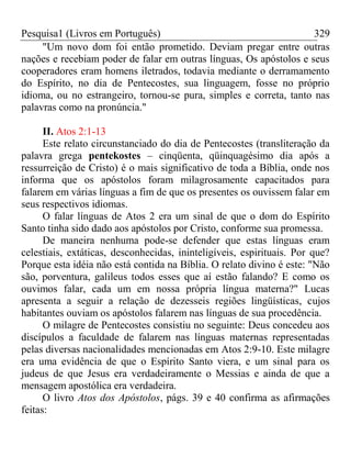 Pesquisa1 (Livros em Português) 329
"Um novo dom foi então prometido. Deviam pregar entre outras
nações e recebiam poder de falar em outras línguas, Os apóstolos e seus
cooperadores eram homens iletrados, todavia mediante o derramamento
do Espírito, no dia de Pentecostes, sua linguagem, fosse no próprio
idioma, ou no estrangeiro, tornou-se pura, simples e correta, tanto nas
palavras como na pronúncia."
II. Atos 2:1-13
Este relato circunstanciado do dia de Pentecostes (transliteração da
palavra grega pentekostes – cinqüenta, qüinquagésimo dia após a
ressurreição de Cristo) é o mais significativo de toda a Bíblia, onde nos
informa que os apóstolos foram milagrosamente capacitados para
falarem em várias línguas a fim de que os presentes os ouvissem falar em
seus respectivos idiomas.
O falar línguas de Atos 2 era um sinal de que o dom do Espírito
Santo tinha sido dado aos apóstolos por Cristo, conforme sua promessa.
De maneira nenhuma pode-se defender que estas línguas eram
celestiais, extáticas, desconhecidas, ininteligíveis, espirituais. Por que?
Porque esta idéia não está contida na Bíblia. O relato divino é este: "Não
são, porventura, galileus todos esses que aí estão falando? E como os
ouvimos falar, cada um em nossa própria língua materna?" Lucas
apresenta a seguir a relação de dezesseis regiões lingüísticas, cujos
habitantes ouviam os apóstolos falarem nas línguas de sua procedência.
O milagre de Pentecostes consistiu no seguinte: Deus concedeu aos
discípulos a faculdade de falarem nas línguas maternas representadas
pelas diversas nacionalidades mencionadas em Atos 2:9-10. Este milagre
era uma evidência de que o Espírito Santo viera, e um sinal para os
judeus de que Jesus era verdadeiramente o Messias e ainda de que a
mensagem apostólica era verdadeira.
O livro Atos dos Apóstolos, págs. 39 e 40 confirma as afirmações
feitas:
 