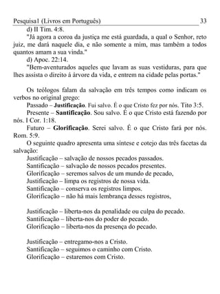 Pesquisa1 (Livros em Português) 33
d) II Tim. 4:8.
"Já agora a coroa da justiça me está guardada, a qual o Senhor, reto
juiz, me dará naquele dia, e não somente a mim, mas também a todos
quantos amam a sua vinda."
d) Apoc. 22:14.
"Bem-aventurados aqueles que lavam as suas vestiduras, para que
lhes assista o direito á árvore da vida, e entrem na cidade pelas portas."
Os teólogos falam da salvação em três tempos como indicam os
verbos no original grego:
Passado – Justificação. Fui salvo. É o que Cristo fez por nós. Tito 3:5.
Presente – Santificação. Sou salvo. É o que Cristo está fazendo por
nós. I Cor. 1:18.
Futuro – Glorificação. Serei salvo. É o que Cristo fará por nós.
Rom. 5:9.
O seguinte quadro apresenta uma síntese e cotejo das três facetas da
salvação:
Justificação – salvação de nossos pecados passados.
Santificação – salvação de nossos pecados presentes.
Glorificação – seremos salvos de um mundo de pecado,
Justificação – limpa os registros de nossa vida.
Santificação – conserva os registros limpos.
Glorificação – não há mais lembrança desses registros,
Justificação – liberta-nos da penalidade ou culpa do pecado.
Santificação – liberta-nos do poder do pecado.
Glorificação – liberta-nos da presença do pecado.
Justificação – entregamo-nos a Cristo.
Santificação – seguimos o caminho com Cristo.
Glorificação – estaremos com Cristo.
 