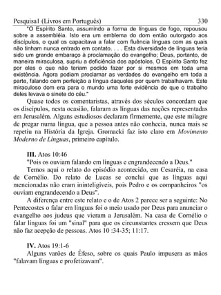 Pesquisa1 (Livros em Português) 330
"O Espírito Santo, assumindo a forma de línguas de fogo, repousou
sobre a assembléia. Isto era um emblema do dom então outorgado aos
discípulos, o qual os capacitava a falar com fluência línguas com as quais
não tinham nunca entrado em contato. . . . Esta diversidade de línguas teria
sido um grande embaraço à proclamação do evangelho; Deus, portanto, de
maneira miraculosa, supriu a deficiência dos apóstolos. O Espírito Santo fez
por eles o que não teriam podido fazer por si mesmos em toda uma
existência. Agora podiam proclamar as verdades do evangelho em toda a
parte, falando cem perfeição a língua daqueles por quem trabalhavam. Este
miraculoso dom era para o mundo uma forte evidência de que o trabalho
deles levava o sinete do céu."
Quase todos os comentaristas, através dos séculos concordam que
os discípulos, nesta ocasião, falaram as línguas das nações representadas
em Jerusalém. Alguns estudiosos declaram firmemente, que este milagre
de pregar numa língua, que a pessoa antes não conhecia, nunca mais se
repetiu na História da Igreja. Gromacki faz isto claro em Movimento
Moderno de Línguas, primeiro capítulo.
III. Atos 10:46
"Pois os ouviam falando em línguas e engrandecendo a Deus."
Temos aqui o relato do episódio acontecido, em Cesaréia, na casa
de Cornélio. Do relato de Lucas se conclui que as línguas aqui
mencionadas não eram ininteligíveis, pois Pedro e os companheiros "os
ouviam engrandecendo a Deus".
A diferença entre este relato e o de Atos 2 parece ser a seguinte: No
Pentecostes o falar em línguas foi o meio usado por Deus para anunciar o
evangelho aos judeus que vieram a Jerusalém. Na casa de Cornélio o
falar línguas foi um "sinal" para que os circunstantes cressem que Deus
não faz acepção de pessoas. Atos 10 :34-35; 11:17.
IV. Atos 19:1-6
Alguns varões de Éfeso, sobre os quais Paulo impusera as mãos
"falavam línguas e profetizavam".
 