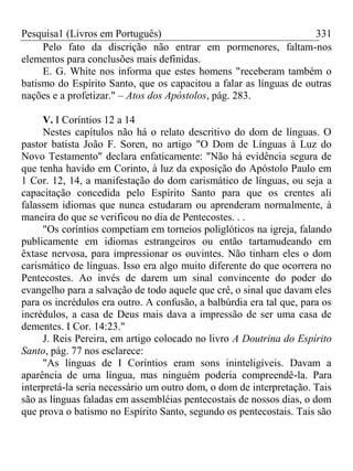 Pesquisa1 (Livros em Português) 331
Pelo fato da discrição não entrar em pormenores, faltam-nos
elementos para conclusões mais definidas.
E. G. White nos informa que estes homens "receberam também o
batismo do Espírito Santo, que os capacitou a falar as línguas de outras
nações e a profetizar." – Atos dos Apóstolos, pág. 283.
V. I Coríntios 12 a 14
Nestes capítulos não há o relato descritivo do dom de línguas. O
pastor batista João F. Soren, no artigo "O Dom de Línguas à Luz do
Novo Testamento" declara enfaticamente: "Não há evidência segura de
que tenha havido em Corinto, à luz da exposição do Apóstolo Paulo em
1 Cor. 12, 14, a manifestação do dom carismático de línguas, ou seja a
capacitação concedida pelo Espírito Santo para que os crentes ali
falassem idiomas que nunca estudaram ou aprenderam normalmente, à
maneira do que se verificou no dia de Pentecostes. . .
"Os coríntios competiam em torneios poliglóticos na igreja, falando
publicamente em idiomas estrangeiros ou então tartamudeando em
êxtase nervosa, para impressionar os ouvintes. Não tinham eles o dom
carismático de línguas. Isso era algo muito diferente do que ocorrera no
Pentecostes. Ao invés de darem um sinal convincente do poder do
evangelho para a salvação de todo aquele que crê, o sinal que davam eles
para os incrédulos era outro. A confusão, a balbúrdia era tal que, para os
incrédulos, a casa de Deus mais dava a impressão de ser uma casa de
dementes. I Cor. 14:23."
J. Reis Pereira, em artigo colocado no livro A Doutrina do Espírito
Santo, pág. 77 nos esclarece:
"As línguas de I Coríntios eram sons ininteligíveis. Davam a
aparência de uma língua, mas ninguém poderia compreendê-la. Para
interpretá-la seria necessário um outro dom, o dom de interpretação. Tais
são as línguas faladas em assembléias pentecostais de nossos dias, o dom
que prova o batismo no Espírito Santo, segundo os pentecostais. Tais são
 
