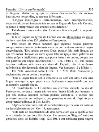 Pesquisa1 (Livros em Português) 332
as línguas faladas em igrejas de outras denominações, até mesmo
batistas, em nossos dias, ao que nos informam. . .
"Línguas ininteligíveis, extra-humanas, sons incompreensíveis,
necessitando de um intérprete tais seriam as línguas da Igreja de Corinto,
segundo a interpretação que estamos considerando."
Estudiosos competentes das Escrituras têm chegado à seguinte
conclusão:
O falar línguas na Igreja de Corinto era um afastamento ou abuso
do dom recebido pelos 120 cristãos no Pentecostes.
Pelo relato de Paulo sabemos que algumas poucas palavras
compreensivas tinham muito mais valor do que centenas em uma língua
desconhecida. "Dou graças ao meu Deus, porque falo mais línguas do
que vós todos. Todavia eu antes quero falar na igreja cinco palavras na
minha própria inteligência, para que possa instruir os outros, do que dez
mil palavras em língua desconhecida." (I Cor. 14:18 e 19). Em outros
escritos paulinos, referentes aos dons do Espírito, não há nenhuma
referência ao tão decantado dom de línguas. Ver Romanos 12 e Efésios 4.
Em Nota Adicional sobre I Cor. 14 o SDA Bible Commentary
declara entre outras coisas o seguinte:
"Que a língua falada sob a influência do dom em Atos 2 era uma
língua estrangeira, que poderia ser facilmente compreendida por um
estrangeiro daquela língua.
"A manifestação de I Coríntios era diferente daquela do dia de
Pentecostes, porque a língua não era uma língua falada por homens, e
por este motivo nenhum homem poderia entendê-la, a menos que
estivesse presente um intérprete, que possuísse o dom do Espírito para
compreender a língua. (I Cor. 12:10).
"Após enumerar uma lista de características que devem ser notadas
na descrição paulina de I Cor. 14, acrescenta:
"Esta lista de características do dom torna claro que o apóstolo não
está tratando de um dom falsificado. Ele enumerou "línguas" entre os
genuínos dons do Espírito (cap. 12:8-10), e em nenhuma parte sugere
 