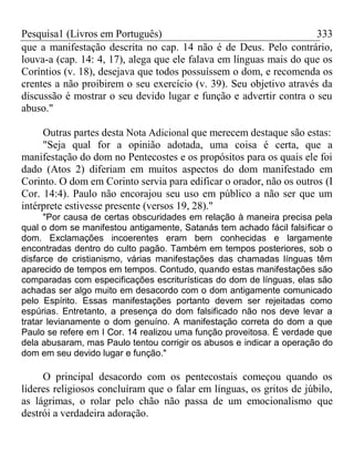 Pesquisa1 (Livros em Português) 333
que a manifestação descrita no cap. 14 não é de Deus. Pelo contrário,
louva-a (cap. 14: 4, 17), alega que ele falava em línguas mais do que os
Coríntios (v. 18), desejava que todos possuíssem o dom, e recomenda os
crentes a não proibirem o seu exercício (v. 39). Seu objetivo através da
discussão é mostrar o seu devido lugar e função e advertir contra o seu
abuso."
Outras partes desta Nota Adicional que merecem destaque são estas:
"Seja qual for a opinião adotada, uma coisa é certa, que a
manifestação do dom no Pentecostes e os propósitos para os quais ele foi
dado (Atos 2) diferiam em muitos aspectos do dom manifestado em
Corinto. O dom em Corinto servia para edificar o orador, não os outros (I
Cor. 14:4). Paulo não encorajou seu uso em público a não ser que um
intérprete estivesse presente (versos 19, 28)."
"Por causa de certas obscuridades em relação à maneira precisa pela
qual o dom se manifestou antigamente, Satanás tem achado fácil falsificar o
dom. Exclamações incoerentes eram bem conhecidas e largamente
encontradas dentro do culto pagão. Também em tempos posteriores, sob o
disfarce de cristianismo, várias manifestações das chamadas línguas têm
aparecido de tempos em tempos. Contudo, quando estas manifestações são
comparadas com especificações escriturísticas do dom de línguas, elas são
achadas ser algo muito em desacordo com o dom antigamente comunicado
pelo Espírito. Essas manifestações portanto devem ser rejeitadas como
espúrias. Entretanto, a presença do dom falsificado não nos deve levar a
tratar levianamente o dom genuíno. A manifestação correta do dom a que
Paulo se refere em I Cor. 14 realizou uma função proveitosa. É verdade que
dela abusaram, mas Paulo tentou corrigir os abusos e indicar a operação do
dom em seu devido lugar e função."
O principal desacordo com os pentecostais começou quando os
líderes religiosos concluíram que o falar em línguas, os gritos de júbilo,
as lágrimas, o rolar pelo chão não passa de um emocionalismo que
destrói a verdadeira adoração.
 