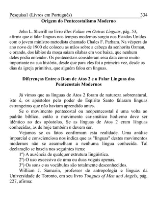 Pesquisa1 (Livros em Português) 334
Origem do Pentecostalismo Moderno
John L. Sherrill no livro Eles Falam em Outras Línguas, pág. 53,
afirma que o falar línguas nos tempos modernos surgiu nos Estados Unidos
com o jovem ministro metodista chamado Chales F. Parham. Na véspera do
ano novo de 1900 ele colocou as mãos sobre a cabeça da senhorita Ozman,
e orando, dos lábios da moça saíam sílabas em voz baixa, que nenhum
deles podia entender. Os pentecostais consideram essa data como muito
importante na sua história, desde que para eles foi a primeira vez, desde os
dias da igreja primitiva, que alguém falou em línguas.
Diferenças Entre o Dom de Atos 2 e o Falar Línguas dos
Pentecostais Modernos
Já vimos que as línguas de Atos 2 foram de natureza sobrenatural,
isto é, os apóstolos pelo poder do Espírito Santo falaram línguas
estrangeiras que não haviam aprendido antes.
Se o movimento pentecostal ou neopentecostal é uma volta ao
padrão bíblico, então o movimento carismático hodierno deve ser
idêntico ao dos apóstolos. Se as línguas de Atos 2 eram 1ínguas
conhecidas, as de hoje também o devem ser.
Vejamos se os fatos confirmam esta realidade. Uma análise
imparcial e conscienciosa nos indica que as "línguas" destes movimentos
modernos não se assemelham a nenhuma língua conhecida. Tal
declaração se baseia nos seguintes itens:
1º) A ausência de qualquer estrutura lingüística.
2º) O uso excessivo de uma ou duas vogais apenas.
3º) Os sons e os vocábulos são totalmente desconhecidos.
William J. Samarin, professor de antropologia e línguas da
Universidade de Toronto, em seu livro Tongues of Men and Angels, pág.
227, afirma:
 
