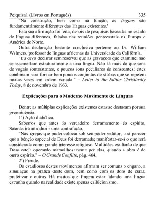 Pesquisa1 (Livros em Português) 335
"Na construção, bem como na função, as línguas são
fundamentalmente diferentes das 1ínguas existentes."
Esta sua afirmação foi feita, depois de pesquisas baseadas no estudo
de línguas diferentes, faladas nas reuniões pentecostais na Europa e
América do Norte.
Outra declaração bastante conclusiva pertence ao Dr. William
Welmers, professor de línguas africanas da Universidade da Califórnia,
"Eu devo declarar sem reservas que as gravações que examinei não
se assemelham estruturalmente a uma língua. Não há mais do que sons
de vogais contrastantes, e poucos sons peculiares de consoantes; estes
combinam para formar bem poucos conjuntos de sílabas que se repetem
muitas vezes em ordem variada." – Letter to the Editor Christianity
Today, 8 de novembro de 1963.
Explicações para o Moderno Movimento de Línguas
Dentre as múltiplas explicações existentes estas se destacam por sua
preeminência:
1ª) Ação diabólica.
Sabemos que antes do verdadeiro derramamento do espírito,
Satanás irá introduzi r uma contrafação.
"Nas igrejas que puder colocar sob seu poder sedutor, fará parecer
que a bênção especial de Deus foi derramada; manifestar-se-á o que será
considerado como grande interesse religioso. Multidões exultarão de que
Deus esteja operando maravilhosamente por elas, quando a obra é de
outro espírito." – O Grande Conflito, pág. 464.
2ª) Fraude.
Os estudiosos destes movimentos afirmam ser comuns o engano, a
simulação na prática deste dom, bem como com os dons de curar,
profetizar e outros. Há muitos que fingem estar falando uma língua
estranha quando na realidade existe apenas exibicionismo.
 