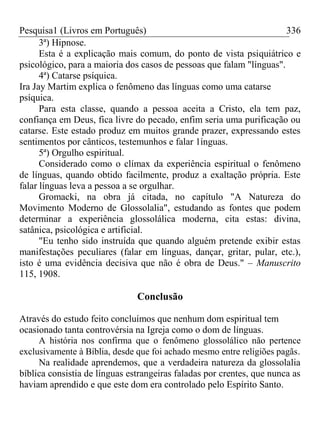 Pesquisa1 (Livros em Português) 336
3ª) Hipnose.
Esta é a explicação mais comum, do ponto de vista psiquiátrico e
psicológico, para a maioria dos casos de pessoas que falam "línguas".
4ª) Catarse psíquica.
Ira Jay Martim explica o fenômeno das línguas como uma catarse
psíquica.
Para esta classe, quando a pessoa aceita a Cristo, ela tem paz,
confiança em Deus, fica livre do pecado, enfim seria uma purificação ou
catarse. Este estado produz em muitos grande prazer, expressando estes
sentimentos por cânticos, testemunhos e falar 1ínguas.
5ª) Orgulho espiritual.
Considerado como o clímax da experiência espiritual o fenômeno
de línguas, quando obtido facilmente, produz a exaltação própria. Este
falar línguas leva a pessoa a se orgulhar.
Gromacki, na obra já citada, no capítulo "A Natureza do
Movimento Moderno de Glossolalia", estudando as fontes que podem
determinar a experiência glossolálica moderna, cita estas: divina,
satânica, psicológica e artificial.
"Eu tenho sido instruída que quando alguém pretende exibir estas
manifestações peculiares (falar em línguas, dançar, gritar, pular, etc.),
isto é uma evidência decisiva que não é obra de Deus." – Manuscrito
115, 1908.
Conclusão
Através do estudo feito concluímos que nenhum dom espiritual tem
ocasionado tanta controvérsia na Igreja como o dom de línguas.
A história nos confirma que o fenômeno glossolálico não pertence
exclusivamente à Bíblia, desde que foi achado mesmo entre religiões pagãs.
Na realidade aprendemos, que a verdadeira natureza da glossolalia
bíblica consistia de línguas estrangeiras faladas por crentes, que nunca as
haviam aprendido e que este dom era controlado pelo Espírito Santo.
 