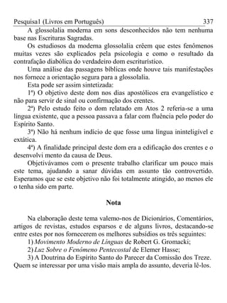 Pesquisa1 (Livros em Português) 337
A glossolalia moderna em sons desconhecidos não tem nenhuma
base nas Escrituras Sagradas.
Os estudiosos da moderna glossolalia crêem que estes fenômenos
muitas vezes são explicados pela psicologia e como o resultado da
contrafação diabólica do verdadeiro dom escriturístico.
Uma análise das passagens bíblicas onde houve tais manifestações
nos fornece a orientação segura para a glossolalia.
Esta pode ser assim sintetizada:
1ª) O objetivo deste dom nos dias apostólicos era evangelístico e
não para servir de sinal ou confirmação dos crentes.
2ª) Pelo estudo feito o dom relatado em Atos 2 referia-se a uma
língua existente, que a pessoa passava a falar com fluência pelo poder do
Espírito Santo.
3ª) Não há nenhum indício de que fosse uma língua ininteligível e
extática.
4ª) A finalidade principal deste dom era a edificação dos crentes e o
desenvolvi mento da causa de Deus.
Objetivávamos com o presente trabalho clarificar um pouco mais
este tema, ajudando a sanar dúvidas em assunto tão controvertido.
Esperamos que se este objetivo não foi totalmente atingido, ao menos ele
o tenha sido em parte.
Nota
Na elaboração deste tema valemo-nos de Dicionários, Comentários,
artigos de revistas, estudos esparsos e de alguns livros, destacando-se
entre estes por nos fornecerem os melhores subsídios os três seguintes:
1) Movimento Moderno de Línguas de Robert G. Gromacki;
2) Luz Sobre o Fenômeno Pentecostal de Elemer Hasse;
3) A Doutrina do Espírito Santo do Parecer da Comissão dos Treze.
Quem se interessar por uma visão mais ampla do assunto, deveria lê-los.
 