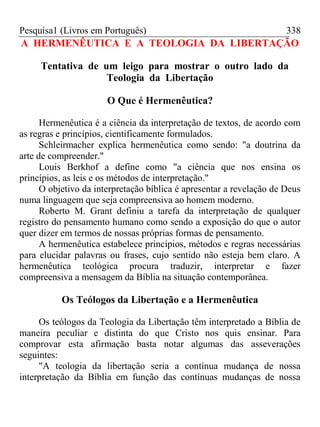 Pesquisa1 (Livros em Português) 338
A HERMENÊUTICA E A TEOLOGIA DA LIBERTAÇÃO
Tentativa de um leigo para mostrar o outro lado da
Teologia da Libertação
O Que é Hermenêutica?
Hermenêutica é a ciência da interpretação de textos, de acordo com
as regras e princípios, cientificamente formulados.
Schleirmacher explica hermenêutica como sendo: "a doutrina da
arte de compreender."
Louis Berkhof a define como "a ciência que nos ensina os
princípios, as leis e os métodos de interpretação."
O objetivo da interpretação bíblica é apresentar a revelação de Deus
numa linguagem que seja compreensiva ao homem moderno.
Roberto M. Grant definiu a tarefa da interpretação de qualquer
registro do pensamento humano como sendo a exposição do que o autor
quer dizer em termos de nossas próprias formas de pensamento.
A hermenêutica estabelece princípios, métodos e regras necessárias
para elucidar palavras ou frases, cujo sentido não esteja bem claro. A
hermenêutica teológica procura traduzir, interpretar e fazer
compreensiva a mensagem da Bíblia na situação contemporânea.
Os Teólogos da Libertação e a Hermenêutica
Os teólogos da Teologia da Libertação têm interpretado a Bíblia de
maneira peculiar e distinta do que Cristo nos quis ensinar. Para
comprovar esta afirmação basta notar algumas das asseverações
seguintes:
"A teologia da libertação seria a contínua mudança de nossa
interpretação da Bíblia em função das contínuas mudanças de nossa
 