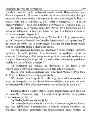 Pesquisa1 (Livros em Português) 339
realidade presente, tanto individual quanto social. Hermenêutica quer
dizer interpretação. O caráter circular dessa interpretação significa que
cada realidade nova obriga a interpretar de novo a revelação de Deus, a
mudar, com ela, a realidade e, daí, voltar a interpretar. . . e assim
sucessivamente." – Juan Luís Segundo. Libertação da Teologia, pág. 10.
Na página 12 o mesmo autor diz: "Nossa nova hermenêutica é o
modo de interpretar a fonte de nossa fé, que é a Escritura, com os
elementos à nossa disposição."
As duas declarações seguintes de William R. Le Roy, pronunciadas
no 10º Congresso Mundial do Concílio Internacional das Igrejas, em 22
de junho de 1979, são a confirmação máxima de uma interpretação
bíblica totalmente alheia à orientação divina:
"A mensagem da Teologia da Libertação é muito simples. Salvação
significa libertação política. É a libertação de qualquer forma de
opressão (definida por eles) que possa impedir o homem da verdadeira e
completa humanização. O pecado e a culpa são basicamente problemas
sociais em sua definição e origem."
"A esperança da teologia da libertação é um reino a ser
concretizado dentro do processo histórico pelo esforço humano."
Quero fazer minhas as palavras do Pastor Karl McIntere, Presidente
do Concílio Internacional de Igrejas Cristãs:
"O reino de Deus é espiritual e cabe à Igreja repudiar o marxismo e
pregar o Evangelho, em sua forma única e autêntica, sem procurar nova
interpretação da Bíblia de acordo cem as conveniências do momento".
Leonardo Boff e Clodovis Boff, figuras exponenciais desta teologia,
no livro Da Libertação, pág. 17 e seguintes apresentam os seguintes
conceitos interpretativos:
"A Mediação Hermenêutica (julgar).
"A hermenêutica é a ciência e a técnica da interpretação mediante a
qual nos habilitamos a compreender o sentido original de textos (ou
realidade) não mais compreensíveis imediatamente pelos homens de
 