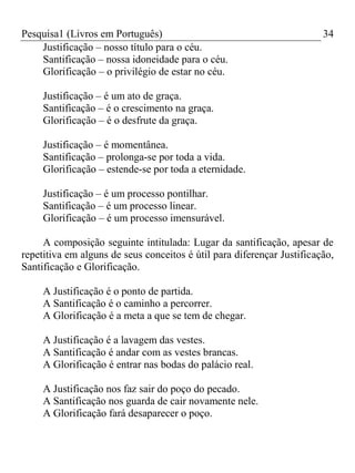 Pesquisa1 (Livros em Português) 34
Justificação – nosso título para o céu.
Santificação – nossa idoneidade para o céu.
Glorificação – o privilégio de estar no céu.
Justificação – é um ato de graça.
Santificação – é o crescimento na graça.
Glorificação – é o desfrute da graça.
Justificação – é momentânea.
Santificação – prolonga-se por toda a vida.
Glorificação – estende-se por toda a eternidade.
Justificação – é um processo pontilhar.
Santificação – é um processo linear.
Glorificação – é um processo imensurável.
A composição seguinte intitulada: Lugar da santificação, apesar de
repetitiva em alguns de seus conceitos é útil para diferençar Justificação,
Santificação e Glorificação.
A Justificação é o ponto de partida.
A Santificação é o caminho a percorrer.
A Glorificação é a meta a que se tem de chegar.
A Justificação é a lavagem das vestes.
A Santificação é andar com as vestes brancas.
A Glorificação é entrar nas bodas do palácio real.
A Justificação nos faz sair do poço do pecado.
A Santificação nos guarda de cair novamente nele.
A Glorificação fará desaparecer o poço.
 