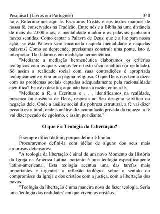 Pesquisa1 (Livros em Português) 340
hoje. Referimo-nos aqui às Escrituras Cristãs e aos textos maiores de
nossa fé, conservados na Tradição. Entre nós e a Bíblia há uma distância
de mais de 2.000 anos; a mentalidade mudou e as palavras ganharam
novos sentidos. Como captar a Palavra de Deus, que é a luz para nossa
ação, se esta Palavra vem encarnada naquela mentalidade e naquelas
palavras? Como se depreende, precisamos construir uma ponte, isto é,
interpretar. Daí falarmos em mediação hermenêutica.
"Mediante a mediação hermenêutica elaboramos os critérios
teológicos com os quais vamos ler o texto sócio-analítico (a realidade).
Só assim a realidade social com suas contradições é apropriada
teologicamente e vira uma página religiosa. O que Deus nos tem a dizer
com os problemas sociais captados adequadamente pela racionalidade
científica? Este é o desafio; aqui não basta a razão, entra a fé.
"Mediante a fé, a Escritura e . . . identificamos na realidade,
presença ou ausência de Deus, resposta ao Seu desígnio salvífico ou
negação dele. Onde a análise social diz pobreza estrutural, a fé vai dizer
pecado estrutural; onde a análise diz acumulação privada da riqueza, a fé
vai dizer pecado de egoísmo, e assim por diante."
O que é a Teologia da Libertação?
É sempre difícil definir, porque definir é limitar.
Procuraremos defini-la com idéias de alguns dos seus mais
ardorosos defensores:
"A teologia da libertação é sinal de um novo Momento da História
da Igreja na América Latina, portanto é uma teologia especificamente
'latino-americana'. Esta teologia acentua uma das tarefas mais
importantes e urgentes: a reflexão teológica sobre o sentido do
compromisso da Igreja e dos cristãos com a justiça, com a libertação dos
povos.
"Teologia da libertação é uma maneira nova de fazer teologia. Seria
uma 'teologia das realidades' em que vivem os cristãos.
 