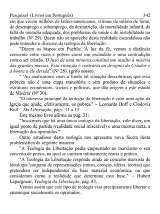 Pesquisa1 (Livros em Português) 342
em que vivem milhões de latino-americanos, vítimas de salário de fome,
de desemprego e subemprego, da desnutrição, da mortalidade infantil, da
falta de moradia adequada, dos problemas de saúde e de instabilidade no
trabalho (Nº 29). Quem não se apercebe desta realidade escandalosa não
pode entender o discurso da teologia da libertação.
"Dizem os bispos em Puebla: 'À luz da fé, vemos a distância
crescente entre ricos e pobres como um escândalo e uma contradição
com o ser cristão. O luxo de uma minoria constitui um insulto à miséria
das grandes massas. Esta situação é contrária ao desígnio do Criador e
à honra a ele devida'. (Nº 28). (grifo nosso).
" 'Ao analisarmos mais a fundo tal situação descobrimos que essa
pobreza não é uma etapa transitória e sim produto de situações e
estruturas econômicas, sociais e políticas, que dão origem a este estado
de Miséria' (Nº 30).
"O interesse principal da teologia da libertação é criar uma ação da
Igreja que ajude, efetivamente, os pobres." – Leonardo Boff e Clodovis
Boff – Da Libertação, págs. 11 a 13.
Este mesmo livro afirma na pág. 31:
"Insistimos que há uma única teologia da libertação, vale dizer, um
igual ponto de partida (realidade social miserável) e uma mesma meta, a
libertação dos oprimidos."
Outro estudioso desta teologia nos apresenta nova faceta desta
problemática da seguinte maneira:
"A Teologia da Libertação pedia emprestado ao marxismo o seu
conceito de praxis, na qual se uniriam intimamente teoria e prática.
"A Teologia da Libertação responde ainda ao conceito marxista de
ideologia 'conjunto de representações (mitos, crenças, idéias, teorias) que
pretendem ser independentes da base material econômica, ou que
consideram como a realidade que determina esta base." – Hubert
Lepargneur, Teologia da Libertação, pág. 43.
Vemos assim que este tipo de teologia visa precipuamente libertar e
emancipar socialmente os oprimidos.
 