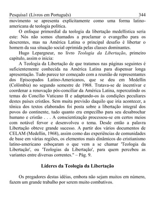 Pesquisa1 (Livros em Português) 344
movimento se apresenta explicitamente como uma forma latino-
americana de teologia política.
O enfoque primordial da teologia da libertação medellística seria
este: Nós não somos chamados a proclamar o evangelho para os
descrentes, mas na América Latina o principal desafio é libertar o
homem da sua situação social oprimida pelas classes dominantes.
Hugo Lepargneur, no livro Teologia da Libertação, primeiro
capítulo, assim o inicia:
A Teologia da Libertação de que tratamos nas páginas seguintes é
suficientemente conhecida na América Latina para dispensar longa
apresentação. Tudo parece ter começado com a reunião de representantes
dos Episcopados Latino-Americanos, que se deu em Medellin
(Colômbia) no segundo semestre de 1968. Tratava-se de incentivar e
coordenar a renovação pós-conciliar da América Latina, repercutindo os
temas do Concílio Vaticano II e adaptando-os às condições peculiares
destes países cristãos. Sem muita previsão daquilo que iria acontecer, a
tônica dos textos elaborados foi posta sobre a libertação integral dos
povos do continente, tudo quanto era empecilho para seu desabrochar
humano e cristão . . . A conscientização processou-se em certos meios
com notável fervor e desenvolveu o tema. Desde então a palavra
Libertação obteve grande sucesso. A partir dos vários documentos de
CELAM (Medellin, 1968), assim como das experiências de comunidades
de base em várias regiões, os elementos mais dinâmicos do cristianismo
latino-americano esboçaram o que vem a se chamar 'Teologia da
Libertação', ou 'Teologias da Libertação', para quem percebeu as
variantes entre diversas correntes." – Pág. 9.
Líderes da Teologia da Libertação
Os pregadores destas idéias, embora não sejam muitos em número,
fazem um grande trabalho por serem muito combativos.
 