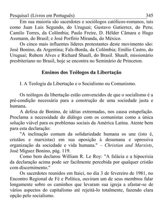 Pesquisa1 (Livros em Português) 345
Em sua maioria são sacerdotes e sociólogos católicos-romanos, tais
como Juan Luis Segundo, do Uruguai; Gustavo Gutierrez, do Peru;
Camilo Torres, da Colômbia; Paulo Freire, D. Hélder Câmara e Hugo
Assmann, do Brasil; e José Porfírio Miranda, do México.
Os cinco mais influentes líderes protestantes deste movimento são:
José Bonino, da Argentina; Fals-Borda, da Colômbia; Emílio Castro, do
Uruguai; Rubem Alves e Richard Shaull, do Brasil. Shaull, missionário
presbiteriano no Brasil, hoje se encontra no Seminário de Princeton.
Ensinos dos Teólogos da Libertação
I. A Teologia da Libertação e o Socialismo ou Comunismo.
Os teólogos da libertação estão convencidos de que o socialismo é a
pré-condição necessária para a construção de uma sociedade justa e
humana.
A defesa de Bonino, de idéias extremadas, nos causa estupefação.
Proclama a necessidade do diálogo com os comunistas como a única
solução viável para os problemas sociais da América Latina. Atente bem
para esta declaração:
"A inclinação comum da solidariedade humana os une (isto é,
cristãos e marxistas) em sua oposição à desumana e opressiva
organização da sociedade e vida humana." – Christian and Marxists,
José Miguez Bonino, pág. 119.
Como bem declarou William R. Le Roy: "A falácia e a hipocrisia
da declaração acima pode ser facilmente percebida por qualquer cristão
com discernimento."
Os sacerdotes reunidos em Itaici, no dia 3 de fevereiro de 1981, no
Encontro Regional de Fé e Política, ouviram um de seus membros falar
longamente sobre os caminhos que levaram sua igreja a afastar-se de
vários aspectos do capitalismo até rejeitá-lo totalmente, fazendo clara
opção pelo socialismo.
 