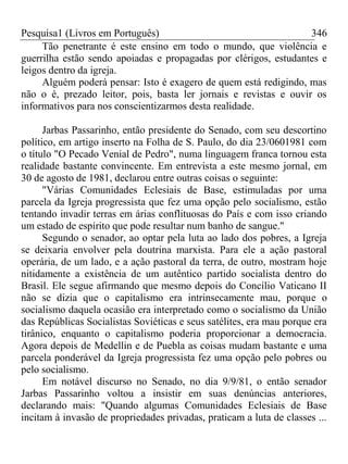 Pesquisa1 (Livros em Português) 346
Tão penetrante é este ensino em todo o mundo, que violência e
guerrilha estão sendo apoiadas e propagadas por clérigos, estudantes e
leigos dentro da igreja.
Alguém poderá pensar: Isto é exagero de quem está redigindo, mas
não o é, prezado leitor, pois, basta ler jornais e revistas e ouvir os
informativos para nos conscientizarmos desta realidade.
Jarbas Passarinho, então presidente do Senado, com seu descortino
político, em artigo inserto na Folha de S. Paulo, do dia 23/0601981 com
o título "O Pecado Venial de Pedro", numa linguagem franca tornou esta
realidade bastante convincente. Em entrevista a este mesmo jornal, em
30 de agosto de 1981, declarou entre outras coisas o seguinte:
"Várias Comunidades Eclesiais de Base, estimuladas por uma
parcela da Igreja progressista que fez uma opção pelo socialismo, estão
tentando invadir terras em árias conflituosas do País e com isso criando
um estado de espírito que pode resultar num banho de sangue."
Segundo o senador, ao optar pela luta ao lado dos pobres, a Igreja
se deixaria envolver pela doutrina marxista. Para ele a ação pastoral
operária, de um lado, e a ação pastoral da terra, de outro, mostram hoje
nitidamente a existência de um autêntico partido socialista dentro do
Brasil. Ele segue afirmando que mesmo depois do Concílio Vaticano II
não se dizia que o capitalismo era intrinsecamente mau, porque o
socialismo daquela ocasião era interpretado como o socialismo da União
das Repúblicas Socialistas Soviéticas e seus satélites, era mau porque era
tirânico, enquanto o capitalismo poderia proporcionar a democracia.
Agora depois de Medellin e de Puebla as coisas mudam bastante e uma
parcela ponderável da Igreja progressista fez uma opção pelo pobres ou
pelo socialismo.
Em notável discurso no Senado, no dia 9/9/81, o então senador
Jarbas Passarinho voltou a insistir em suas denúncias anteriores,
declarando mais: "Quando algumas Comunidades Eclesiais de Base
incitam à invasão de propriedades privadas, praticam a luta de classes ...
 