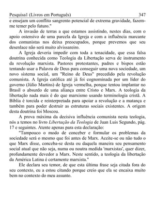 Pesquisa1 (Livros em Português) 347
e ensejam um conflito sangrento potencial de extrema gravidade, fazem-
me temer pelo futuro."
A invasão de terras a que estamos assistindo, nestes dias, com o
apoio ostensivo de uma parcela da Igreja e com a influência marcante
dos comunistas nos deixa preocupados, porque prevemos que seu
desenlace não será muito alvissareiro.
A Igreja deveria impedir com toda a tenacidade, que essa falsa
doutrina conhecida como Teologia da Libertação serva de instrumento
da revolução marxista. Pastores protestantes, padres e bispos estão
tentando usar a Palavra de Deus para conseguir uma nova sociedade, um
novo sistema social, um "Reino de Deus" precedido pela revolução
comunista. A Igreja católica até já foi cognominada por um líder do
governo (Júlio Martins) de Igreja vermelha, porque tentou implantar no
Brasil o absurdo de uma aliança entre Cristo e Marx. A teologia da
libertação nada mais é do que marxismo usando terminologia cristã. A
Bíblia é torcida e reinterpretada para apoiar a revolução e a matança e
também para poder destruir as estruturas sociais existentes. A origem
desta doutrina foi Moscou.
A prova máxima da decisiva influência comunista nesta teologia,
nós a temos no livro Libertação da Teologia de Juan Luis Segundo, pág.
17 e seguintes. Atente apenas para esta declaração:
"Tampouco o modo de conceber e formular os problemas da
sociedade será o mesmo que foi antes de Marx. Aceite-se ou não tudo o
que Marx disse, conceba-se desta ou daquela maneira seu pensamento
social atual que não seja, numa ou noutra medida 'marxistas', quer dizer,
profundamente devedor a Marx. Neste sentido, a teologia da libertação
da América Latina é certamente marxista."
Ele declara seu temor, de que esta última frase seja citada fora do
seu contexto, eu a estou citando porque creio que ela se encaixa muito
bem no contexto do meu assunto.
 