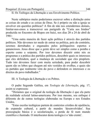 Pesquisa1 (Livros em Português) 348
II. Os Teólogos da Libertação e seu Envolvimento Político.
Neste subtópico muito poderíamos escrever sobre a distinção entre
as coisas do estado e as coisas de Deus. Se é próprio ou não a igreja se
envolver em questões políticas? A fim de não nos estendermos demais,
limitar-nos-emos a transcrever um parágrafo da "Carta aos Irmãos"
produzida no Encontro de Bispos em ltaici, nos dias 20 a 24 de abril de
1981:
"Uma outra maneira de fazer ação política é através dos partidos
políticos. Não devemos ter medo de entrar na política, pois do contrário,
seremos derrubados e enganados pelos politiqueiros espertos e
gananciosos. Jesus disse que a gente deve ser simples como a pomba e
esperto como a serpente. Por isso devemos discutir entre nós os
programas e a prática dos partidos políticos, descobrir quais os interesses
que eles defendem, qual a mudança de sociedade que eles propõem.
Tudo isto devemos fazer com muita seriedade, para poder descobrir
quem são os lobos que chegam até nós vestidos de ovelhas, e quais são
os partidos que realmente vêm do povo e defendem os interesses e os
direitos do povo trabalhador."
III. A Teologia da Libertação e os Pobres.
O padre Segundo Galilea, em Teologia da Libertação, pág. 17,
assim se expressou:
"Dizíamos que o original da teologia da libertação é que ela parte
da realidade eclesial latino-americana. Por isso mesmo, seu enfoque é
diferente do de outras teologias elaboradas na Europa e nos Estados
Unidos.
"Estas escolas teológicas partem de contextos cristãos de opulência,
de expansão cultural, a partir de mundos 'desenvolvidos'. Sua
preocupação básica é a secularização, a perda de fé num mundo
científico e ilustrado. O interlocutor desta teologia é o 'não crente'.
 