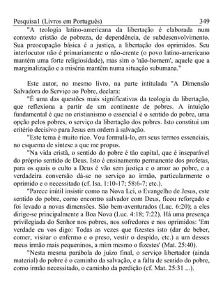 Pesquisa1 (Livros em Português) 349
"A teologia latino-americana da libertação é elaborada num
contexto cristão de pobreza, de dependência, de subdesenvolvimento.
Sua preocupação básica é a justiça, a libertação dos oprimidos. Seu
interlocutor não é primariamente o não-crente (o povo latino-americano
mantém uma forte religiosidade), mas sim o 'não-homem', aquele que a
marginalização e a miséria mantêm numa situação subumana."
Este autor, no mesmo livro, na parte intitulada "A Dimensão
Salvadora do Serviço ao Pobre, declara:
"É uma das questões mais significativas da teologia da libertação,
que reflexiona a partir de um continente de pobres. A intuição
fundamental é que no cristianismo o essencial é o sentido do pobre, uma
opção pelos pobres, o serviço da libertação dos pobres. Isto constitui um
critério decisivo para Jesus em ordem à salvação.
"Este tema é muito rico. Vou formulá-lo, em seus termos essenciais,
no esquema de síntese a que me propus.
"Na vida cristã, o sentido do pobre é tão capital, que é inseparável
do próprio sentido de Deus. Isto é ensinamento permanente dos profetas,
para os quais o culto a Deus é vão sem justiça e o amor ao pobre, e a
verdadeira conversão dá-se no serviço ao irmão, particularmente o
oprimido e o necessitado (cf. Isa. 1:10-17; 58:6-7; etc.).
"Parece inútil insistir como na Nova Lei, o Evangelho de Jesus, este
sentido do pobre, como encontro salvador com Deus, ficou reforçado e
foi levado a novas dimensões. São bem-aventurados (Luc. 6:20); a eles
dirige-se principalmente a Boa Nova (Luc. 4:18; 7:22). Há uma presença
privilegiada do Senhor nos pobres, nos sofredores e nos oprimidos: 'Em
verdade eu vos digo: Todas as vezes que fizestes isto (dar de beber,
comer, visitar o enfermo e o preso, vestir o despido, etc.) a um desses
meus irmão mais pequeninos, a mim mesmo o fizestes' (Mat. 25:40).
"Nesta mesma parábola do juízo final, o serviço libertador (ainda
material) do pobre é o caminho da salvação, e a falta de sentido do pobre,
como irmão necessitado, o caminho da perdição (cf. Mat. 25:31 ...).
 