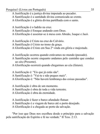 Pesquisa1 (Livros em Português) 35
A Justificação é a justiça divina imputada ao pecador.
A Santificação é a santidade divina comunicada ao crente.
A Glorificação é a glória divina partilhada com o santo.
A Justificação é o ladrão na cruz.
A Santificação é Enoque andando com Deus.
A Glorificação é assentar-se á mesa com Abraão, Isaque e Jacó.
A Justificação é Cristo na cruz do Calvário.
A Santificação é Cristo no trono da graça.
A Glorificação é Cristo em Sua 2ª vinda em glória e majestade.
A Justificação ocorreu quando estávamos no mundo (passado).
A Santificação ocorre enquanto andamos pelo caminho que conduz
ao céu (Presente).
A Glorificação ocorrerá quando chegarmos ao céu (futuro).
A Justificação é: "Eis que já estás são".
A Santificação é: "Vai-te e não peques mais".
A Glorificação é: "Não haverá lembrança das coisas passadas".
A Justificação é obra de um momento.
A Santificação é obra de toda a vida terrestre.
A Glorificação é obra da eternidade.
A Justificação é fazer o barco afundado flutuar.
A Santificação é a viagem de barco até o porto desejado.
A Glorificação é a chegada ao porto da salvação.
"Por isso que Deus nos escolheu desde o princípio para a salvação
pela santificação do Espírito e fé na verdade." II Tess. 2:13.
 
