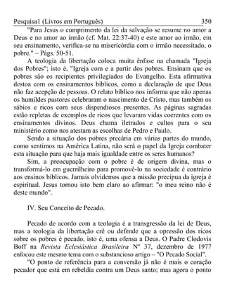 Pesquisa1 (Livros em Português) 350
"Para Jesus o cumprimento da lei da salvação se resume no amor a
Deus e no amor ao irmão (cf. Mat. 22:37-40) e este amor ao irmão, em
seu ensinamento, verifica-se na misericórdia com o irmão necessitado, o
pobre." – Págs. 50-51.
A teologia da libertação coloca muita ênfase na chamada "Igreja
dos Pobres"; isto é, "Igreja com e a partir dos pobres. Ensinam que os
pobres são os recipientes privilegiados do Evangelho. Esta afirmativa
destoa com os ensinamentos bíblicos, como a declaração de que Deus
não faz acepção de pessoas. O relato bíblico nos informa que não apenas
os humildes pastores celebraram o nascimento de Cristo, mas também os
sábios e ricos com seus dispendiosos presentes. As páginas sagradas
estão repletas de exemplos de ricos que levaram vidas coerentes com os
ensinamentos divinos. Deus chama iletrados e cultos para o seu
ministério como nos atestam as escolhas de Pedro e Paulo.
Sendo a situação dos pobres precária em várias partes do mundo,
como sentimos na América Latina, não será o papel da Igreja combater
esta situação para que haja mais igualdade entre os seres humanos?
Sim, a preocupação com o pobre é de origem divina, mas o
transformá-lo em guerrilheiro para promovê-lo na sociedade é contrário
aos ensinos bíblicos. Jamais olvidemos que a missão precípua da igreja é
espiritual. Jesus tornou isto bem claro ao afirmar: "o meu reino não é
deste mundo".
IV. Seu Conceito de Pecado.
Pecado de acordo com a teologia é a transgressão da lei de Deus,
mas a teologia da libertação crê ou defende que a opressão dos ricos
sobre os pobres é pecado, isto é, uma ofensa a Deus. O Padre Clodovis
Boff na Revista Eclesiástica Brasileira Nº 37, dezembro de 1977
enfocou este mesmo tema com o substancioso artigo – "O Pecado Social".
"O ponto de referência para a conversão já não é mais o coração
pecador que está em rebeldia contra um Deus santo; mas agora o ponto
 