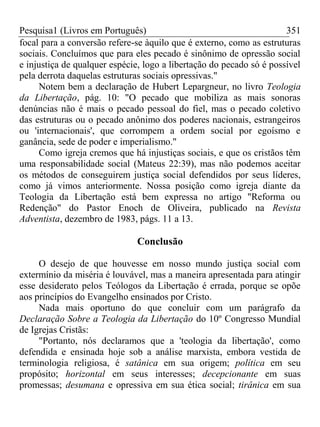 Pesquisa1 (Livros em Português) 351
focal para a conversão refere-se àquilo que é externo, como as estruturas
sociais. Concluímos que para eles pecado é sinônimo de opressão social
e injustiça de qualquer espécie, logo a libertação do pecado só é possível
pela derrota daquelas estruturas sociais opressivas."
Notem bem a declaração de Hubert Lepargneur, no livro Teologia
da Libertação, pág. 10: "O pecado que mobiliza as mais sonoras
denúncias não é mais o pecado pessoal do fiel, mas o pecado coletivo
das estruturas ou o pecado anônimo dos poderes nacionais, estrangeiros
ou 'internacionais', que corrompem a ordem social por egoísmo e
ganância, sede de poder e imperialismo."
Como igreja cremos que há injustiças sociais, e que os cristãos têm
uma responsabilidade social (Mateus 22:39), mas não podemos aceitar
os métodos de conseguirem justiça social defendidos por seus líderes,
como já vimos anteriormente. Nossa posição como igreja diante da
Teologia da Libertação está bem expressa no artigo "Reforma ou
Redenção" do Pastor Enoch de Oliveira, publicado na Revista
Adventista, dezembro de 1983, págs. 11 a 13.
Conclusão
O desejo de que houvesse em nosso mundo justiça social com
extermínio da miséria é louvável, mas a maneira apresentada para atingir
esse desiderato pelos Teólogos da Libertação é errada, porque se opõe
aos princípios do Evangelho ensinados por Cristo.
Nada mais oportuno do que concluir com um parágrafo da
Declaração Sobre a Teologia da Libertação do 10º Congresso Mundial
de Igrejas Cristãs:
"Portanto, nós declaramos que a 'teologia da libertação', como
defendida e ensinada hoje sob a análise marxista, embora vestida de
terminologia religiosa, é satânica em sua origem; política em seu
propósito; horizontal em seus interesses; decepcionante em suas
promessas; desumana e opressiva em sua ética social; tirânica em sua
 