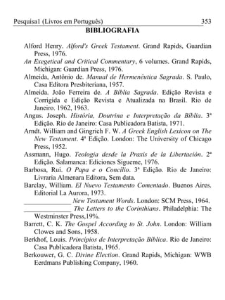 Pesquisa1 (Livros em Português) 353
BIBLIOGRAFIA
Alford Henry. Alford's Greek Testament. Grand Rapids, Guardian
Press, 1976.
An Exegetical and Critical Commentary, 6 volumes. Grand Rapids,
Michigan: Guardian Press, 1976.
Almeida, Antônio de. Manual de Hermenêutica Sagrada. S. Paulo,
Casa Editora Presbiteriana, 1957.
Almeida. João Ferreira de. A Bíblia Sagrada. Edição Revista e
Corrigida e Edição Revista e Atualizada na Brasil. Rio de
Janeiro. 1962, 1963.
Angus. Joseph. História, Doutrina e Interpretação da Bíblia. 3ª
Edição. Rio de Janeiro: Casa Publicadora Batista, 1971.
Arndt. William and Gingrich F. W. A Greek English Lexicon on The
New Testament. 4ª Edição. London: The University of Chicago
Press, 1952.
Assmann, Hugo. Teologia desde la Praxis de la Libertación. 2ª
Edição. Salamanca: Ediciones Sigueme, 1976.
Barbosa, Rui. O Papa e o Concílio. 3ª Edição. Rio de Janeiro:
Livraria Almenara Editora, Sem data.
Barclay, William. El Nuevo Testamento Comentado. Buenos Aires.
Editorial La Aurora, 1973.
______________ New Testament Words. London: SCM Press, 1964.
______________ The Letters to the Corinthians. Philadelphia: The
Westminster Press,19%.
Barrett, C. K. The Gospel According to St. John. London: William
Clowes and Sons, 1958.
Berkhof, Louis. Princípios de Interpretação Bíblica. Rio de Janeiro:
Casa Publicadora Batista, 1965.
Berkouwer, G. C. Divine Election. Grand Rapids, Michigan: WWB
Eerdmans Publishing Company, 1960.
 