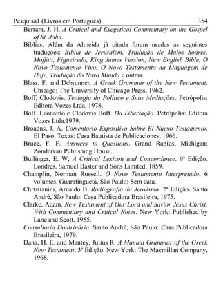 Pesquisa1 (Livros em Português) 354
Berrara, J. H. A Critical and Exegetical Commentary on the Gospel
of St. John.
Bíblias. Além da Almeida já citada foram usadas as seguintes
traduções: Bíblia de Jerusalém, Tradução de Matos Soares,
Moffatt, Figueiredo, King James Version, New English Bible, O
Novo Testamento Vivo, O Novo Testamento na Linguagem de
Hoje, Tradução do Novo Mundo e outras.
Blass, F. and Debrunner. A Greek Grammar of the New Testament.
Chicago: The University of Chicago Press, 1962.
Boff, Clodovis. Teologia do Político e Suas Mediações. Petrópolis:
Editora Vozes Ltda. 1978.
Boff. Leonardo e Clodovis Boff. Da Libertação. Petrópolis: Editora
Vozes Ltda.1979.
Broadus, J. A. Comentário Expositivo Sobre El Nuevo Testamento.
EI Paso, Texas: Casa Bautista de Publicaciones, 1966.
Bruce, F. F. Answers to Questions. Grand Rapids, Michigan:
Zondervan Publishing House.
Bullinger, E. W, A Critical Lexicon and Concordance. 9ª Edição.
Londres. Samuel Baster and Sons Limited, 1859.
Champlin, Norman Russell. O Novo Testamento Interpretado, 6
volumes. Guaratinguetá, São Paulo: Sem data.
Christianini, Arnaldo B. Radiografia da Jeovismo. 2ª Edição. Santo
André, São Paulo: Casa Publicadora Brasileira, 1975.
Clarke, Adam. New Testament of Our Lord and Savior Jesus Christ.
With Commentary and Critical Notes. New York: Published by
Lane and Scott, 1955.
Consultoria Doutrinária. Santo André, São Paulo: Casa Publicadora
Brasileira, 1979.
Dana, H. E. and Mantey, Julius R. A Manual Grammar of the Greek
New Testament. 3ª Edição. New York: The Macmillan Company,
1968.
 