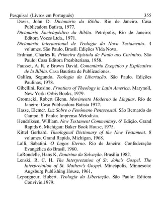Pesquisa1 (Livros em Português) 355
Davis, John D. Dicionário da Bíblia. Rio de Janeiro. Casa
Publicadora Batista, 1977.
Dicionário Enciclopédico da Bíblia. Petrópolis, Rio de Janeiro:
Editora Vozes Ltda., 1971.
Dicionário Internacional de Teologia do Novo Testamento. 4
volumes. São Paulo, Brasil. Edições Vida Nova.
Erdman, Charles R. Primeira Epistola de Paulo aos Coríntios. São
Paulo: Casa Editora Presbiteriana, 1958.
Fausset, A. R. e Brown David. Comentário Exegético y Explicativo
de la Bíblia. Casa Bautista de Publicaciones.
Galilea, Segundo. Teologia da Libertação. São Paulo. Edições
Paulinas, 1978.
Gibellini, Rosino. Frontiers of Theology in Latin America. Marynoll,
New York: Orbis Books, 1979.
Gromacki, Robert Glenn. Movimento Moderno de Línguas. Rio de
Janeiro: Casa Publicadora Batista 1972.
Hasse, Elemer. Luz Sobre o Fenômeno Pentecostal. São Bernardo do
Campo, S. Paulo: Imprensa Metodista.
Hendriksen, William. New Testament Commentary. 6ª Edição. Grand
Rapids 6, Michigan: Baker Book House, 1975.
Kittel Gerhard. Theological Dictionary of the New Testament. 8
volumes. Grand Rapids, Michigan, 1968.
Lalli, Sabatini. O Logos Eterno. Rio de Janeiro: Confederação
Evangélica do Brasil, 1960.
LaRondelle, Hans K, Doutrina da Salvação. Brasília 1982.
Lenski, R. C. H. The Interpretation of Sr. John's Gospel. The
Interpretation of St. Mathew's Gospel. Mineápolis, Minnesota:
Augsburg Publishing House, 1961,
Lepargneur, Hubert. Teologia da Libertação. São Paulo: Editora
Convívio,1979.
 