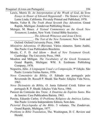 Pesquisa1 (Livros em Português) 356
Lewis, Morris D. An Interpretation of the Wrath of God, do livro
Essays in Honor of Edward Heppenstall – The Stature of Christ.
Lama Linda, California. Privately Printed and Published, 1970.
Martin, Valter R. The Truth About Seventh Day Adventism. Grand
Rapids, Michigan: Zondervan Publishing House.
Metzger, M. Bruce. A Textual Commentary an the Greek New
Testament, London, New York: United Bible Societies.
________________. The Jehovah Witnesses and Jesus Christ.
________________. The Test of the New Testament. New York and
Oxford: Oxford University Press, 1968.
Ministério Adventista, O (Revista). Vários números. Santo André,
São Paulo: Casa Publicadora Brasileira.
Moule, C. F. D. And Idiom – Book of New Testament Greek.
Cambridge: The University Press, 1968.
Moulton and Milligan. The Vocabulary of the Greek Testament.
Grand Rapids, Michigan: WM. 8. Eerdmans Publishing
Company, 1976.
Nogueira, Júlio. A Linguagem Usual e a Composição. 9ª Edição. São
Paulo: Livraria Freitas 8astos, 1956.
Novo Comentário da Bíblia, O. Editado em português pelo
Reverendo Dr. Russell P. Shedd. São Paulo: Edições Vida Nova,
1963.
Novo Dicionário da Bíblia, O. Junta Editorial Cristã. Editor em
português R. P. Shedd. Edições Vida Nova, 1966.
Parecer da Comissão dos Treze. A Doutrina da Espírito Santo. Rio
de Janeiro: Casa Publicadora Batista, 1963.
Pereira, Eduardo Carlos. O Problema Religioso da América Latina.
São Paulo: Livraria Independente Editora, Sem data.
Pictorial Encyclopedia of the Bible. 5 volumes. The Zondervan.
Grand Rapids, Michigan, 1977.
Problems in Bible Translation, The. Washington, D. C. Review and
Herald.
 