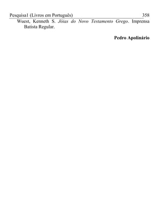 Pesquisa1 (Livros em Português) 358
Wuest, Kenneth S. Jóias do Novo Testamento Grego. Imprensa
Batista Regular.
Pedro Apolinário
 