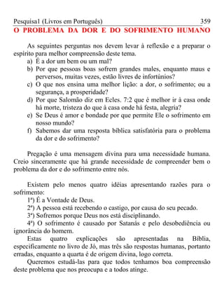 Pesquisa1 (Livros em Português) 359
O PROBLEMA DA DOR E DO SOFRIMENTO HUMANO
As seguintes perguntas nos devem levar à reflexão e a preparar o
espírito para melhor compreensão deste tema.
a) É a dor um bem ou um mal?
b) Por que pessoas boas sofrem grandes males, enquanto maus e
perversos, muitas vezes, estão livres de infortúnios?
c) O que nos ensina uma melhor lição: a dor, o sofrimento; ou a
segurança, a prosperidade?
d) Por que Salomão diz em Ecles. 7:2 que é melhor ir à casa onde
há morte, tristeza do que à casa onde há festa, alegria?
e) Se Deus é amor e bondade por que permite Ele o sofrimento em
nosso mundo?
f) Sabemos dar uma resposta bíblica satisfatória para o problema
da dor e do sofrimento?
Pregação é uma mensagem divina para uma necessidade humana.
Creio sinceramente que há grande necessidade de compreender bem o
problema da dor e do sofrimento entre nós.
Existem pelo menos quatro idéias apresentando razões para o
sofrimento:
1ª) É a Vontade de Deus.
2ª) A pessoa está recebendo o castigo, por causa do seu pecado.
3ª) Sofremos porque Deus nos está disciplinando.
4ª) O sofrimento é causado por Satanás e pelo desobediência ou
ignorância do homem.
Estas quatro explicações são apresentadas na Bíblia,
especificamente no livro de Jó, mas três são respostas humanas, portanto
erradas, enquanto a quarta é de origem divina, logo correta.
Queremos estudá-las para que todos tenhamos boa compreensão
deste problema que nos preocupa e a todos atinge.
 
