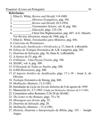 Pesquisa1 (Livros em Português) 36
Referências:
1. Ellen G. White, Review and Herald, 3-9-1889.
2. ____________, Obreiros Evangélicos, pág. 301.
3. ____________, Review and Herald, 28.5-1954.
4. ____________, Testemunhos Seletos, vol. II, pág. 366.
5. ____________, Educação, págs. 125-126.
6. ____________, Christ Our Righteousness, pág. 607. A.G. Daniels.
Ver Revista Adventista, março de 1966, pág. 6.
7. Ellen G. White, Testemunhos para Ministros, pág. 456.
8. Catecismo de Westminster.
9. Justificação, Santificação e Glorificação, p. 27, Hans K. LaRondelle.
10. Esboço de Teologia Sistemática de A.B. Langston, pág. 285.
11. Doutrina da Salvação, pág. 56, Hans K. LaRondelle.
12. A Justiça da Fé, pág. 69.
13. O Homem – Uma Pessoa Vivente, pág. 188.
14. SDABC, vol. 6, pág. 509.
15. O Desejado de Todas as Nações, pág. 280.
16. 6.000 Illustrations, pág. 400.
17. O Aspecto Jurídico da Justificação, págs. 17 e 18 – Josué A. de
Oliveira.
18. Teologia Sistemática de Strong, pág. 840.
19. Meditações Matinais, 11-2-1981.
20. Introdução da Lição da Escola Sabatina de 8 de agosto de 1959.
21. Manuscrito 61, 2-7-1903. Citado em Meditações Matinais de 2-7-1983.
22. Comentário sobre Romanos 3:24-28 do SDABC.
23. The Letter to the Romans, págs. 75 e 76.
24. Mensagens aos Jovens, pág. 35.
25. Doutrina da Salvação, pág. 20.
26. Meditações Matinais – 11-2-1981.
27. História, Doutrina e Interpretação da Bíblia, pág. 153 – Joseph
Angus.
 