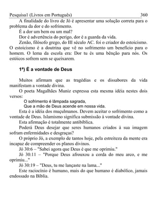 Pesquisa1 (Livros em Português) 360
A finalidade do livro de Jó é apresentar uma solução correta para o
problema da dor e do sofrimento.
É a dor um bem ou um mal?
Dor é advertência do perigo, dor é a guarda da vida.
Zenão, filósofo grego, do III século AC. foi o criador do estoicismo.
O estoicismo é a doutrina que vê no sofrimento um benefício para o
homem. O lema da escola era: Dor tu és uma bênção para nós. Os
estóicos sofrem sem se queixarem.
1ª) É a vontade de Deus
Muitos afirmam que as tragédias e os dissabores da vida
manifestam a vontade divina.
O poeta Magalhães Muniz expressa esta mesma idéia nestes dois
versos:
O sofrimento é lâmpada sagrada,
Que a mão de Deus acende em nossa vida.
Esta é a idéia dos muçulmanos. Devem aceitar o sofrimento como a
vontade de Deus. Islamismo significa submissão à vontade divina.
Esta afirmação é totalmente antibíblica.
Poderá Deus desejar que seres humanos criados à sua imagem
sofram enfermidades e desgraças?
O próprio Jó, a exemplo de tantos hoje, pela estreiteza da mente era
incapaz de compreender os planos divinos.
Jó 30:6 – "Sabei agora que Deus é que me oprimiu."
Jó 30:11 – "Porque Deus afrouxou a corda do meu arco, e me
oprimiu..."
Jó 30:19 – "Deus, tu me lançaste na lama..."
Este raciocínio é humano, mais do que humano é diabólico, jamais
endossado na Bíblia.
 
