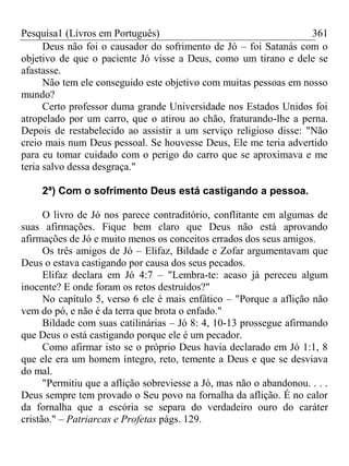 Pesquisa1 (Livros em Português) 361
Deus não foi o causador do sofrimento de Jó – foi Satanás com o
objetivo de que o paciente Jó visse a Deus, como um tirano e dele se
afastasse.
Não tem ele conseguido este objetivo com muitas pessoas em nosso
mundo?
Certo professor duma grande Universidade nos Estados Unidos foi
atropelado por um carro, que o atirou ao chão, fraturando-lhe a perna.
Depois de restabelecido ao assistir a um serviço religioso disse: "Não
creio mais num Deus pessoal. Se houvesse Deus, Ele me teria advertido
para eu tomar cuidado com o perigo do carro que se aproximava e me
teria salvo dessa desgraça."
2ª) Com o sofrimento Deus está castigando a pessoa.
O livro de Jó nos parece contraditório, conflitante em algumas de
suas afirmações. Fique bem claro que Deus não está aprovando
afirmações de Jó e muito menos os conceitos errados dos seus amigos.
Os três amigos de Jó – Elifaz, Bildade e Zofar argumentavam que
Deus o estava castigando por causa dos seus pecados.
Elifaz declara em Jó 4:7 – "Lembra-te: acaso já pereceu algum
inocente? E onde foram os retos destruídos?"
No capítulo 5, verso 6 ele é mais enfático – "Porque a aflição não
vem do pó, e não é da terra que brota o enfado."
Bildade com suas catilinárias – Jó 8: 4, 10-13 prossegue afirmando
que Deus o está castigando porque ele é um pecador.
Como afirmar isto se o próprio Deus havia declarado em Jó 1:1, 8
que ele era um homem íntegro, reto, temente a Deus e que se desviava
do mal.
"Permitiu que a aflição sobreviesse a Jó, mas não o abandonou. . . .
Deus sempre tem provado o Seu povo na fornalha da aflição. É no calor
da fornalha que a escória se separa do verdadeiro ouro do caráter
cristão." – Patriarcas e Profetas págs. 129.
 