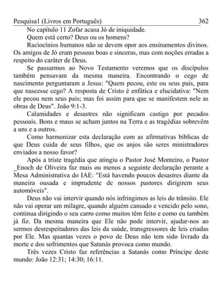 Pesquisa1 (Livros em Português) 362
No capítulo 11 Zofar acusa Jó de iniquidade.
Quem está certo? Deus ou os homens?
Raciocínios humanos não se devem opor aos ensinamentos divinos.
Os amigos de Jó eram pessoas boas e sinceras, mas com noções erradas a
respeito do caráter de Deus.
Se passarmos ao Novo Testamento veremos que os discípulos
também pensavam da mesma maneira. Encontrando o cego de
nascimento perguntaram a Jesus: "Quem pecou, este ou seus pais, para
que nascesse cego? A resposta de Cristo é enfática e elucidativa: "Nem
ele pecou nem seus pais; mas foi assim para que se manifestem nele as
obras de Deus". João 9:1-3.
Calamidades e desastres não significam castigo por pecados
pessoais. Bons e maus se acham juntos na Terra e as tragédias sobrevêm
a uns e a outros.
Como harmonizar esta declaração com as afirmativas bíblicas de
que Deus cuida de seus filhos, que os anjos são seres ministradores
enviados a nosso favor?
Após a triste tragédia que atingiu o Pastor José Monteiro, o Pastor
_Enoch de Oliveira faz mais ou menos a seguinte declaração perante a
Mesa Administrativa do IAE: "Está havendo poucos desastres diante da
maneira ousada e imprudente de nossos pastores dirigirem seus
automóveis".
Deus não vai intervir quando nós infringimos as leis do trânsito. Ele
não vai operar um milagre, quando alguém cansado e vencido pelo sono,
continua dirigindo o seu carro como muitos têm feito e como eu também
já fiz. Da mesma maneira que Ele não pode intervir, ajudar-nos ao
sermos desrespeitadores das leis da saúde, transgressores de leis criadas
por Ele. Mas quantas vezes o povo de Deus não tem sido livrado da
morte e dos sofrimentos que Satanás provoca como mundo.
Três vezes Cristo faz referências a Satanás como Príncipe deste
mundo: João 12:31; 14:30; 16:11.
 