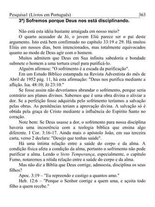 Pesquisa1 (Livros em Português) 363
3ª) Sofremos porque Deus nos está disciplinando.
Não está esta idéia bastante arraigada em nosso meio?
O quarto acusador de Jó, o jovem Eliú parece ser o pai deste
argumento. Isto está bem confirmado no capítulo 33:19 e 29. Há muitos
Eliús em nossos dias, bem intencionados, mas totalmente equivocados
quanto ao modo de Deus agir com o homem.
Muitos admitem que Deus em Sua infinita sabedoria e bondade
submete o homem a uma tortura cruel para purificá-lo.
Alguém afirmou: "O sofrimento é a escada da purificação".
Em um Estudo Bíblico estampada na Revista Adventista do mês de
Abril de 1952 pág. 11, há esta afirmação: "Deus nos purifica mediante a
aflição. Isa. 48:10; Jó 23:10."
Se fosse assim não deveríamos abrandar o sofrimento, porque seria
contrário aos planos divinos. Sabemos que é uma obra divina o aliviar a
dor. Se a perfeição fosse adquirida pelo sofrimento teríamos a salvação
pelas obras. As penitências teriam a aprovação divina. A salvação só é
obtida pela graça de Cristo mediante a influência do Espírito Santo no
coração.
Note bem: Se Deus usasse a dor, o sofrimento para nossa disciplina
haveria uma incoerência com a teologia bíblica que ensina algo
diferente. I Cor. 3:16-17. Ainda mais o apóstolo João, em sua terceira
carta, verso 2 declara: "Desejo que tenhas saúde".
Há uma íntima relação entre a saúde do corpo e da alma. A
condição física afeta a condição da alma, portanto o sofrimento não pode
purificar a alma. Lendo o livro Temperança, especialmente, o capítulo
Fumo, notaremos a nítida relação entre a saúde do corpo e da alma.
Mas não diz a Bíblia que Deus corrige, admoesta, disciplina os seus
filhos?
Apoc. 3:19 – "Eu repreendo e castigo a quantos amo."
Heb. 12:6 – "Porque o Senhor corrige a quem ama, e açoita todo
filho a quem recebe."
 